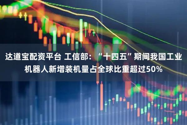 达道宝配资平台 工信部：“十四五”期间我国工业机器人新增装机量占全球比重超过50%