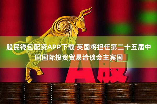股民钱包配资APP下载 英国将担任第二十五届中国国际投资贸易洽谈会主宾国