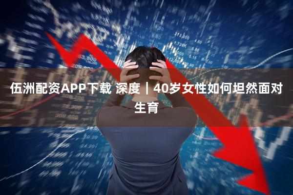 伍洲配资APP下载 深度｜40岁女性如何坦然面对生育