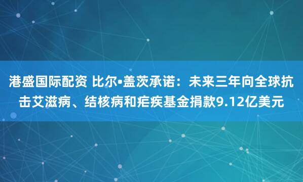 港盛国际配资 比尔•盖茨承诺：未来三年向全球抗击艾滋病、结核病和疟疾基金捐款9.12亿美元