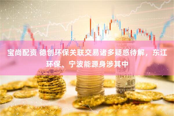 宝尚配资 德创环保关联交易诸多疑惑待解，东江环保、宁波能源身涉其中