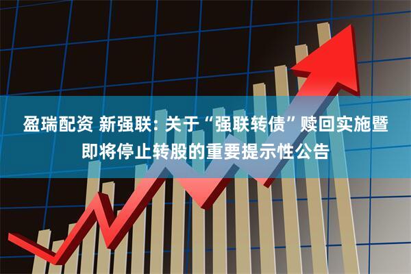 盈瑞配资 新强联: 关于“强联转债”赎回实施暨即将停止转股的重要提示性公告