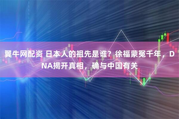 翼牛网配资 日本人的祖先是谁？徐福蒙冤千年，DNA揭开真相，确与中国有关