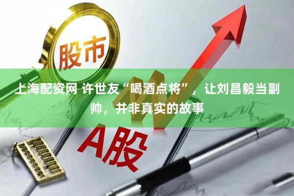上海配资网 许世友“喝酒点将”，让刘昌毅当副帅，并非真实的故事