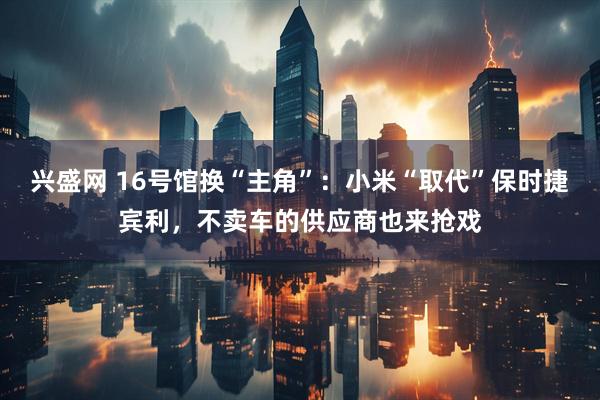 兴盛网 16号馆换“主角”：小米“取代”保时捷宾利，不卖车的供应商也来抢戏