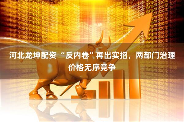 河北龙坤配资 “反内卷”再出实招，两部门治理价格无序竞争