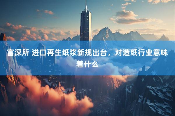 富深所 进口再生纸浆新规出台，对造纸行业意味着什么