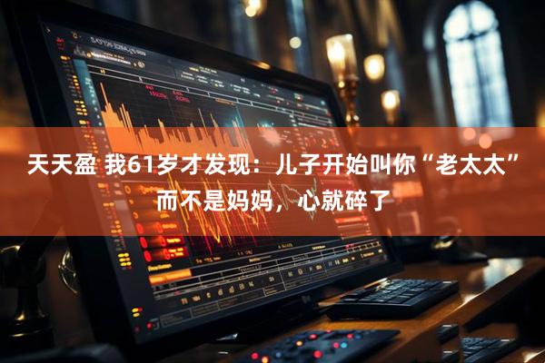 天天盈 我61岁才发现：儿子开始叫你“老太太”而不是妈妈，心就碎了