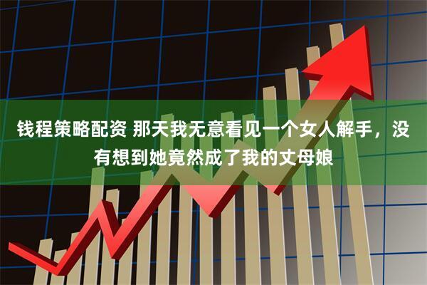 钱程策略配资 那天我无意看见一个女人解手，没有想到她竟然成了我的丈母娘