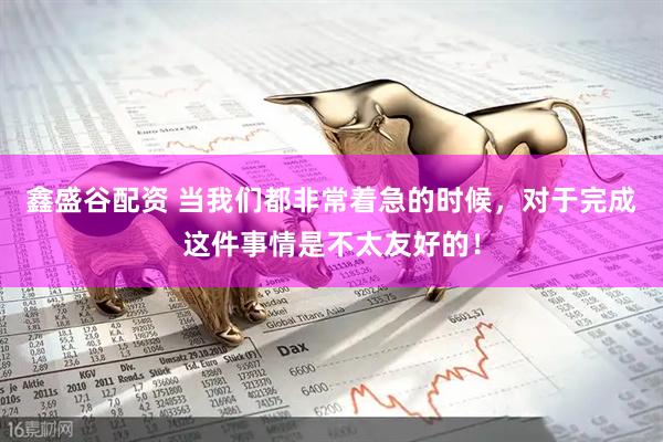鑫盛谷配资 当我们都非常着急的时候，对于完成这件事情是不太友好的！