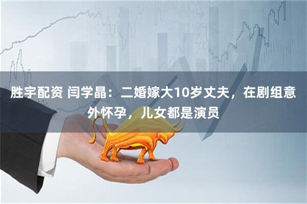 胜宇配资 闫学晶：二婚嫁大10岁丈夫，在剧组意外怀孕，儿女都是演员