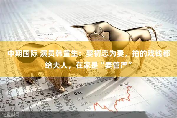 中期国际 演员韩童生：娶初恋为妻，拍的戏钱都给夫人，在家是“妻管严”