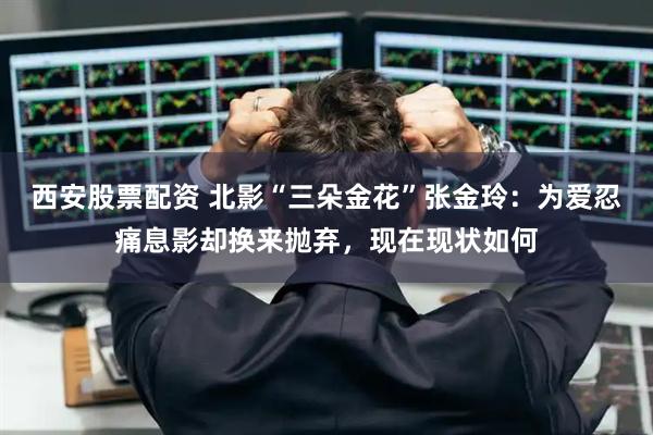 西安股票配资 北影“三朵金花”张金玲：为爱忍痛息影却换来抛弃，现在现状如何