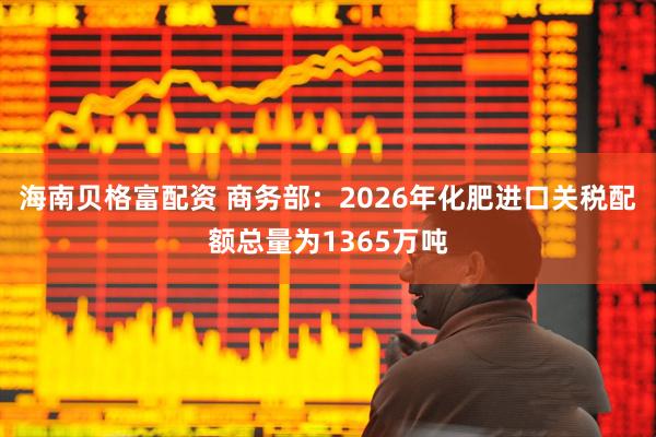 海南贝格富配资 商务部：2026年化肥进口关税配额总量为1365万吨